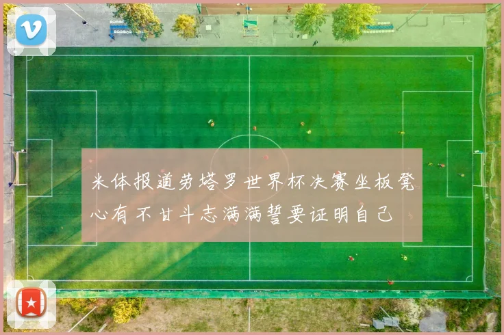 米体报道劳塔罗世界杯决赛坐板凳心有不甘斗志满满誓要证明自己