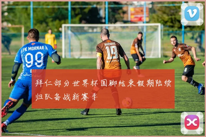 拜仁部分世界杯国脚结束假期陆续归队备战新赛季